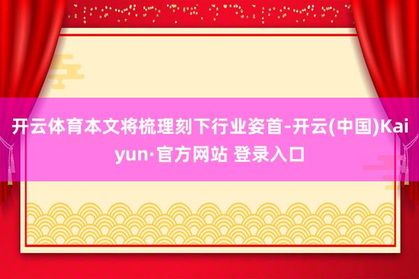 开云体育本文将梳理刻下行业姿首-开云(中国)Kaiyun·官方网站 登录入口