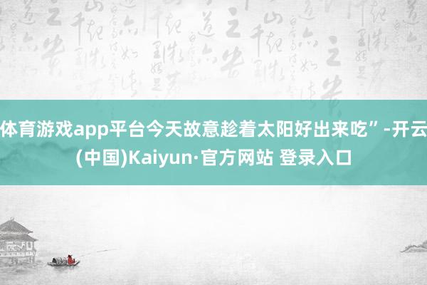 体育游戏app平台今天故意趁着太阳好出来吃”-开云(中国)Kaiyun·官方网站 登录入口