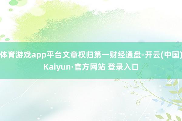 体育游戏app平台文章权归第一财经通盘-开云(中国)Kaiyun·官方网站 登录入口
