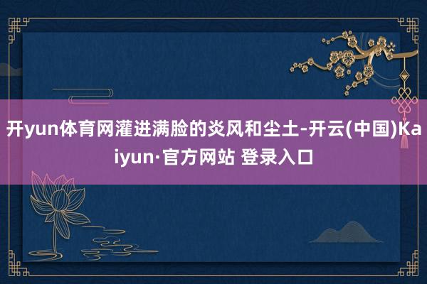 开yun体育网灌进满脸的炎风和尘土-开云(中国)Kaiyun·官方网站 登录入口