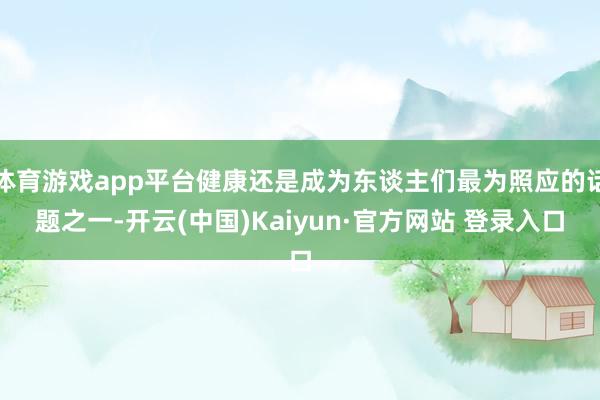 体育游戏app平台健康还是成为东谈主们最为照应的话题之一-开云(中国)Kaiyun·官方网站 登录入口