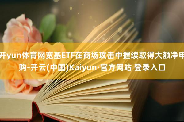 开yun体育网宽基ETF在商场攻击中握续取得大额净申购-开云(中国)Kaiyun·官方网站 登录入口