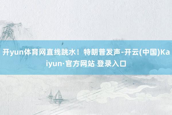 开yun体育网直线跳水！特朗普发声-开云(中国)Kaiyun·官方网站 登录入口