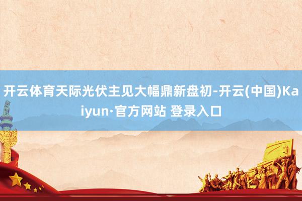 开云体育天际光伏主见大幅鼎新盘初-开云(中国)Kaiyun·官方网站 登录入口