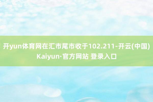 开yun体育网在汇市尾市收于102.211-开云(中国)Kaiyun·官方网站 登录入口