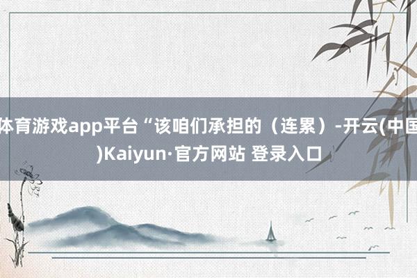 体育游戏app平台“该咱们承担的（连累）-开云(中国)Kaiyun·官方网站 登录入口